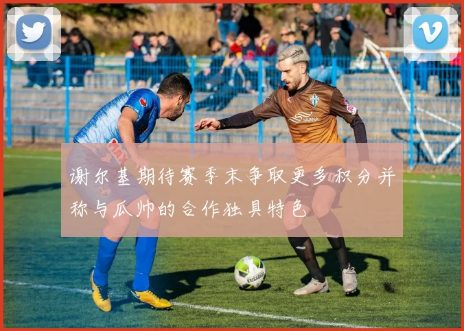 谢尔基期待赛季末争取更多积分并称与瓜帅的合作独具特色