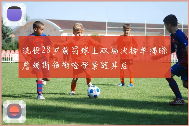 现役28岁前罚球上双场次榜单揭晓詹姆斯领衔哈登紧随其后