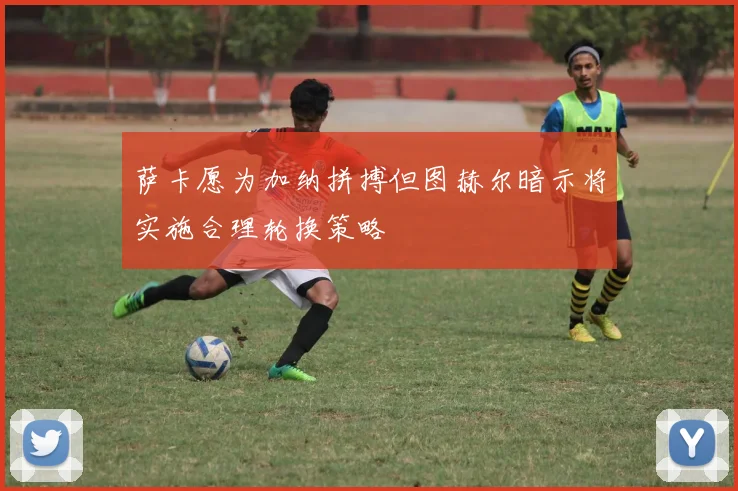 萨卡愿为加纳拼搏但图赫尔暗示将实施合理轮换策略