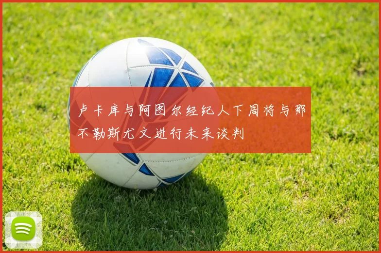 卢卡库与阿图尔经纪人下周将与那不勒斯尤文进行未来谈判
