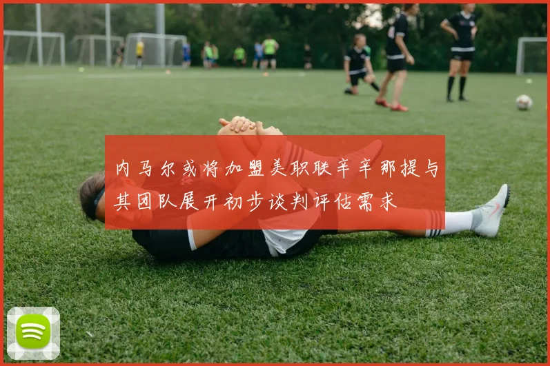 内马尔或将加盟美职联辛辛那提与其团队展开初步谈判评估需求