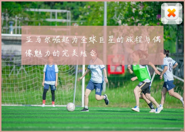 亚马尔崛起为全球巨星的旅程与偶像魅力的完美结合