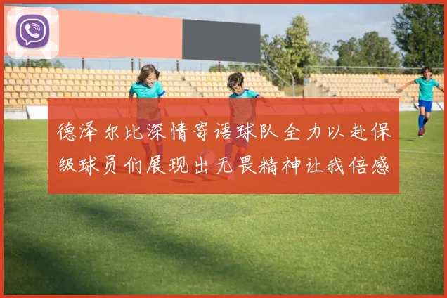 德泽尔比深情寄语球队全力以赴保级球员们展现出无畏精神让我倍感自豪