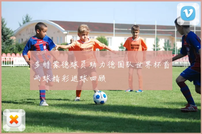 多特蒙德球员助力德国队世界杯首两球精彩进球回顾