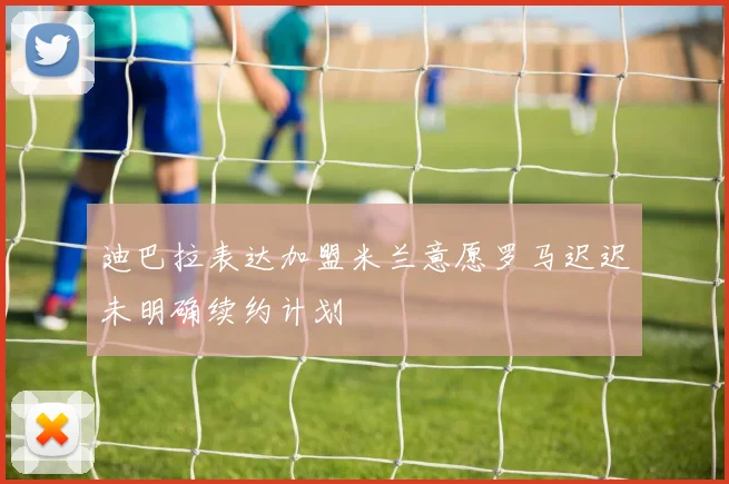迪巴拉表达加盟米兰意愿罗马迟迟未明确续约计划