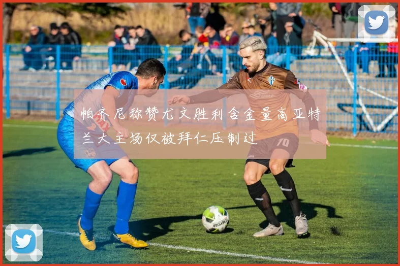 帕齐尼称赞尤文胜利含金量高亚特兰大主场仅被拜仁压制过