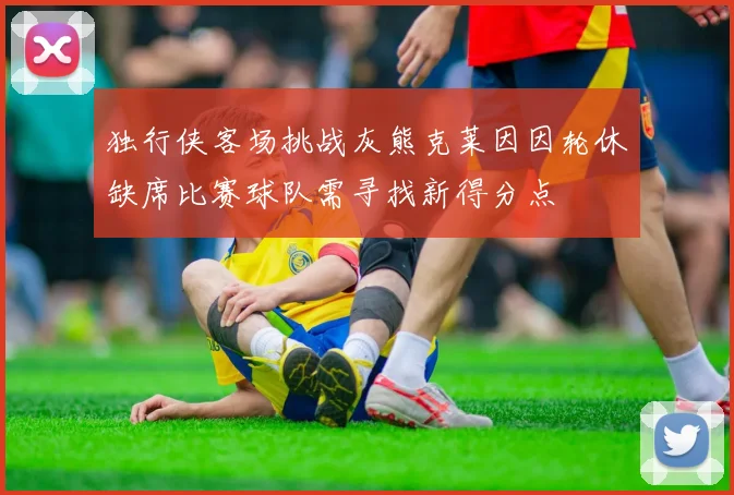 独行侠客场挑战灰熊克莱因因轮休缺席比赛球队需寻找新得分点