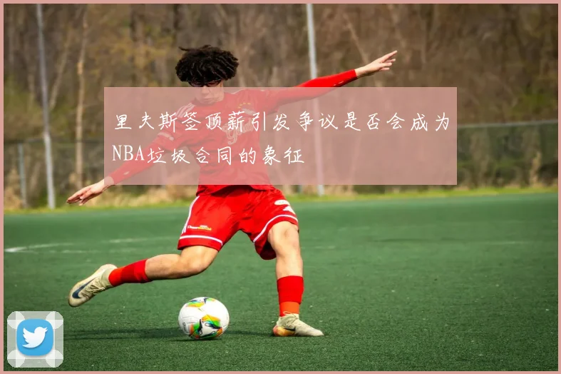 里夫斯签顶薪引发争议是否会成为NBA垃圾合同的象征