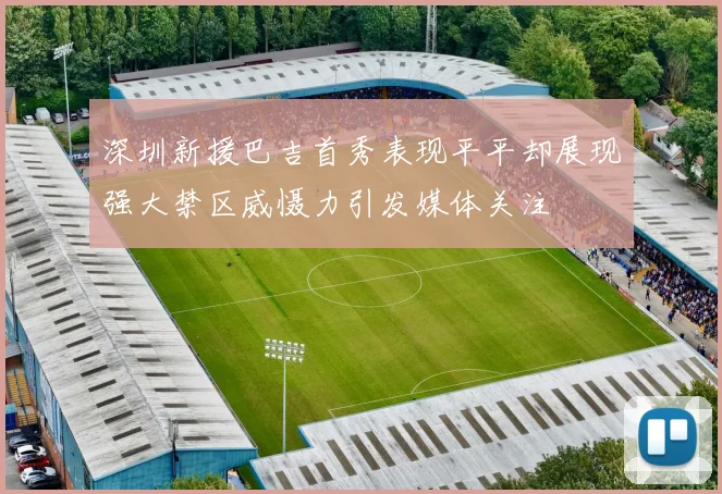 深圳新援巴吉首秀表现平平却展现强大禁区威慑力引发媒体关注