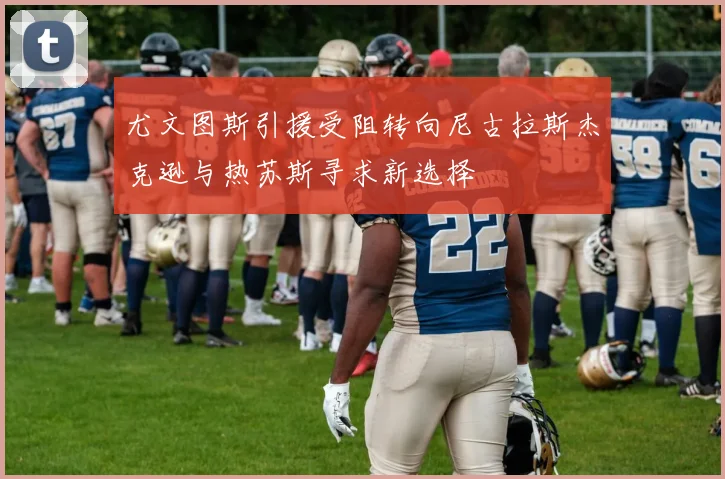 尤文图斯引援受阻转向尼古拉斯杰克逊与热苏斯寻求新选择
