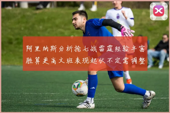 阿里纳斯分析抢七战雷霆经验丰富胜算更高文班表现起伏不定需调整