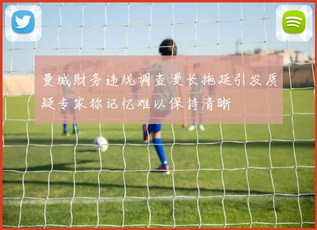 曼城财务违规调查漫长拖延引发质疑专家称记忆难以保持清晰