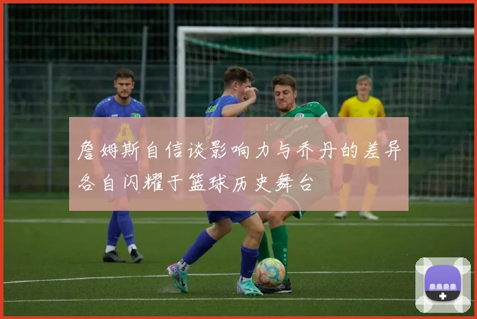 詹姆斯自信谈影响力与乔丹的差异各自闪耀于篮球历史舞台