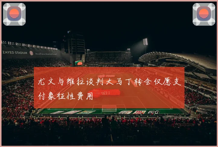 尤文与维拉谈判大马丁转会仅愿支付象征性费用