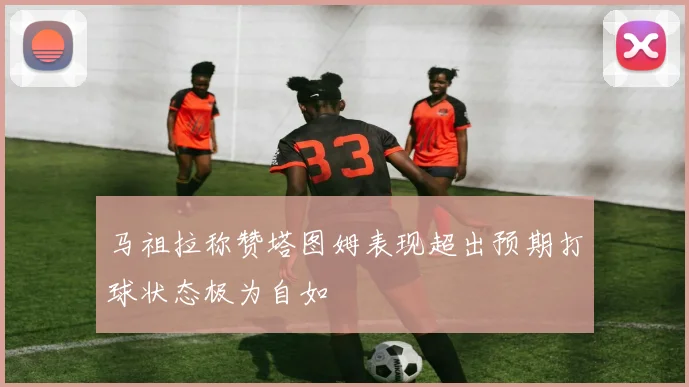 马祖拉称赞塔图姆表现超出预期打球状态极为自如