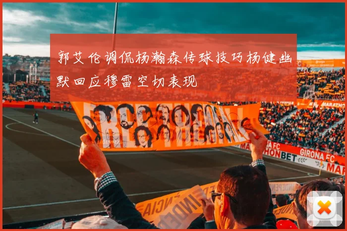 郭艾伦调侃杨瀚森传球技巧杨健幽默回应穆雷空切表现