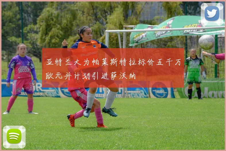 亚特兰大为帕莱斯特拉标价五千万欧元并计划引进萨沃纳