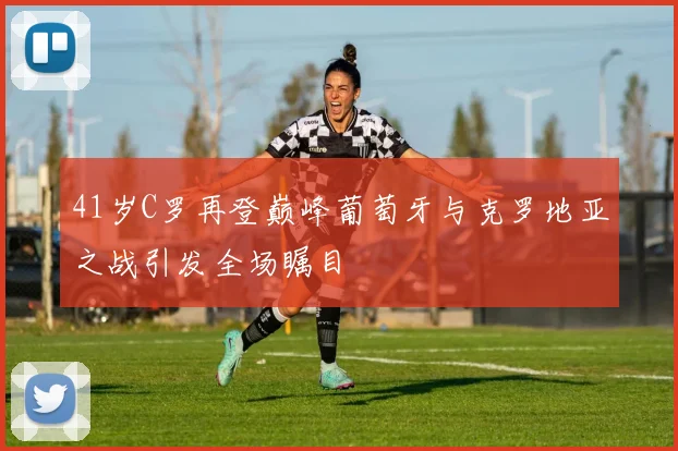 41岁C罗再登巅峰葡萄牙与克罗地亚之战引发全场瞩目