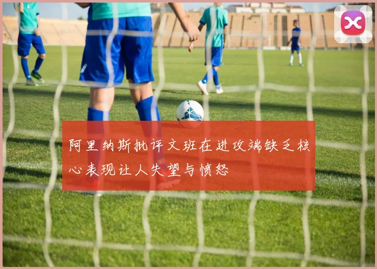 阿里纳斯批评文班在进攻端缺乏核心表现让人失望与愤怒